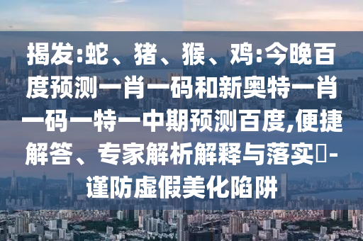 揭发:蛇、猪、猴、鸡:今晚百度预测一肖一码和新奥特一肖一码一特一中期预测百度,便捷解答、专家解析解释与落实-谨防虚假美化陷阱