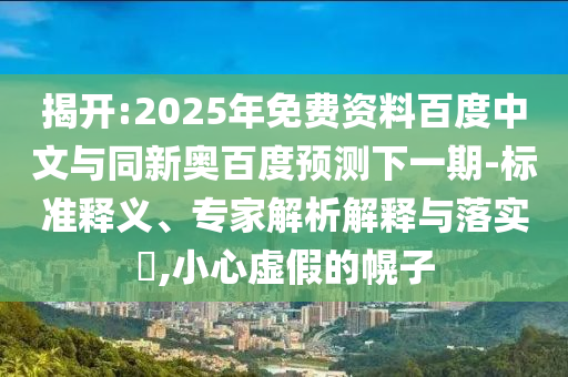 揭开:2025年免费资料百度中文与同新奥百度预测下一期-标准释义、专家解析解释与落实​,小心虚假的幌子