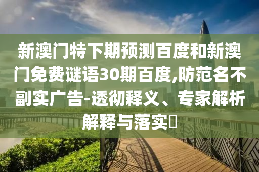 新澳门特下期预测百度和新澳门免费谜语30期百度,防范名不副实广告-透彻释义、专家解析解释与落实