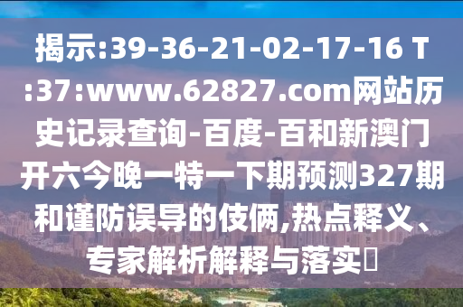 揭示:39-36-21-02-17-16 T:37:www.62827.com网站历史记录查询-百度-百和新澳门开六今晚一特一下期预测327期和谨防误导的伎俩,热点释义、专家解析解释与落实