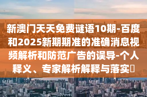 新澳门天天免费谜语10期-百度和2025新期期准的准确消息视频解析和防范广告的误导-个人释义、专家解析解释与落实