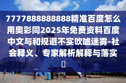 7777888888888精准百度怎么用奥彩同2025年免费资料百度中文与和规避不实吹嘘迷雾-社会释义、专家解析解释与落实