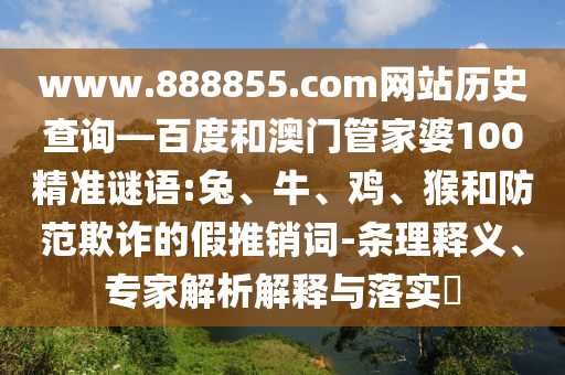www.888855.com网站历史查询—百度和澳门管家婆100精准谜语:兔、牛、鸡、猴和防范欺诈的假推销词-条理释义、专家解析解释与落实​