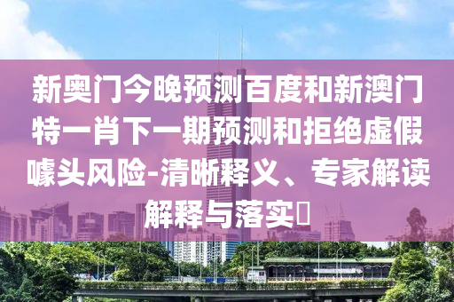 新奥门今晚预测百度和新澳门特一肖下一期预测和拒绝虚假噱头风险-清晰释义、专家解读解释与落实