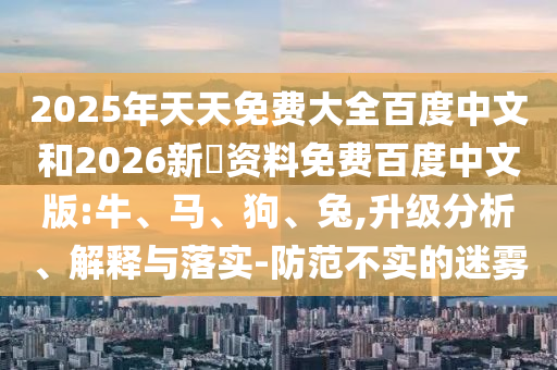 2025年天天免费大全百度中文和2026新奧资料免费百度中文版:牛、马、狗、兔,升级分析、解释与落实-防范不实的迷雾