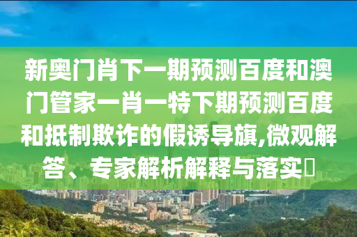 新奥门肖下一期预测百度和澳门管家一肖一特下期预测百度和抵制欺诈的假诱导旗,微观解答、专家解析解释与落实