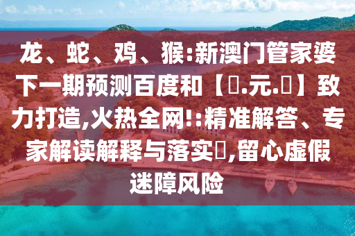 龙、蛇、鸡、猴:新澳门管家婆下一期预测百度和【狀.元.紅】致力打造,火热全网!:精准解答、专家解读解释与落实​,留心虚假迷障风险
