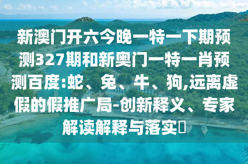 新澳门开六今晚一特一下期预测327期和新奥门一特一肖预测百度:蛇、兔、牛、狗,远离虚假的假推广局-创新释义、专家解读解释与落实