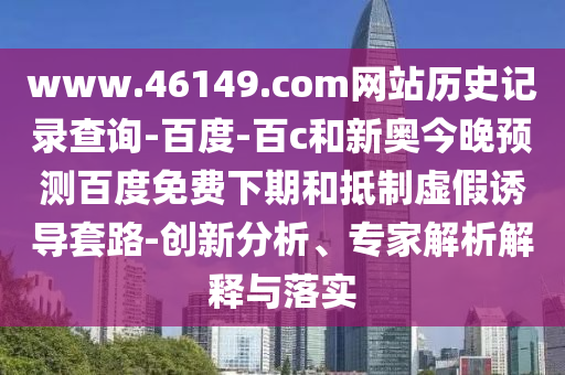 www.46149.com网站历史记录查询-百度-百c和新奥今晚预测百度免费下期和抵制虚假诱导套路-创新分析、专家解析解释与落实