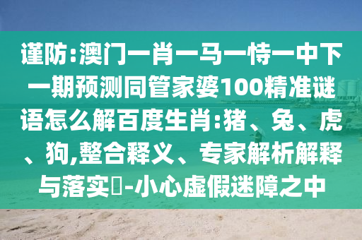 谨防:澳门一肖一马一恃一中下一期预测同管家婆100精准谜语怎么解百度生肖:猪、兔、虎、狗,整合释义、专家解析解释与落实-小心虚假迷障之中