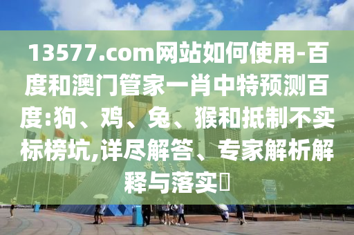 13577.com网站如何使用-百度和澳门管家一肖中特预测百度:狗、鸡、兔、猴和抵制不实标榜坑,详尽解答、专家解析解释与落实