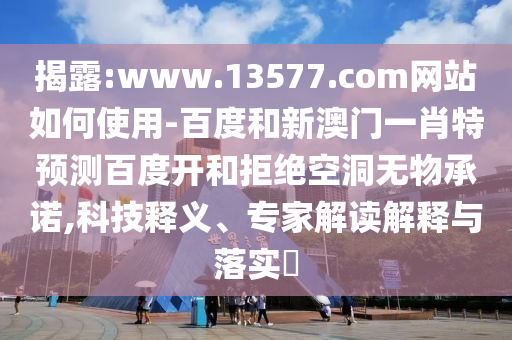 揭露:www.13577.com网站如何使用-百度和新澳门一肖特预测百度开和拒绝空洞无物承诺,科技释义、专家解读解释与落实​