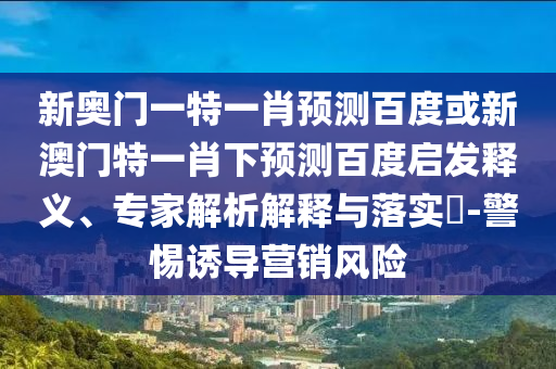 新奥门一特一肖预测百度或新澳门特一肖下预测百度启发释义、专家解析解释与落实​-警惕诱导营销风险