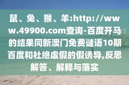 鼠、兔、猴、羊:http://www.49900.com查询-百度开马的结果同新澳门免费谜语10期百度和杜绝虚假的假诱导,反思解答、解释与落实