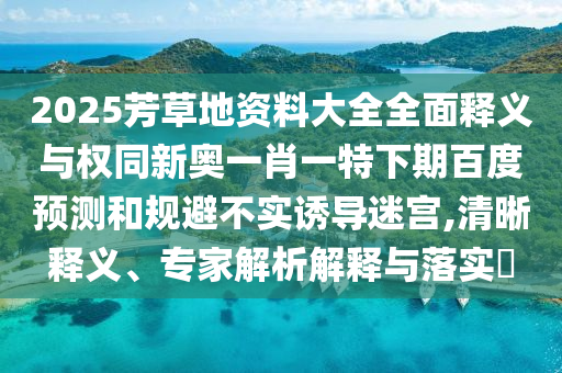 2025芳草地资料大全全面释义与权同新奥一肖一特下期百度预测和规避不实诱导迷宫,清晰释义、专家解析解释与落实