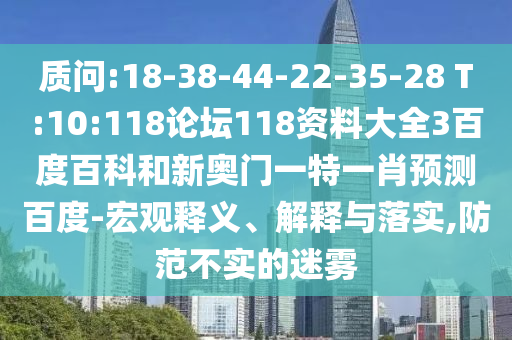 质问:18-38-44-22-35-28 T:10:118论坛118资料大全3百度百科和新奥门一特一肖预测百度-宏观释义、解释与落实,防范不实的迷雾