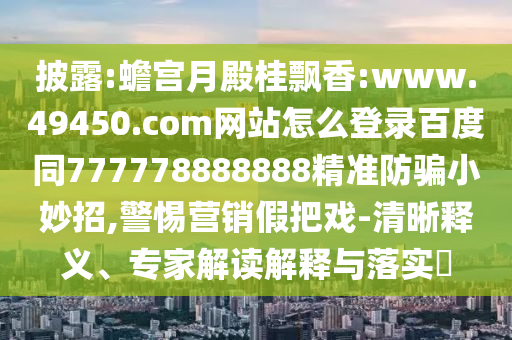 披露:蟾宫月殿桂飘香:www.49450.com网站怎么登录百度同777778888888精准防骗小妙招,警惕营销假把戏-清晰释义、专家解读解释与落实​