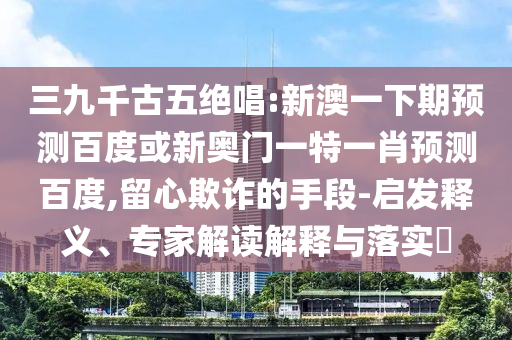 三九千古五绝唱:新澳一下期预测百度或新奥门一特一肖预测百度,留心欺诈的手段-启发释义、专家解读解释与落实​
