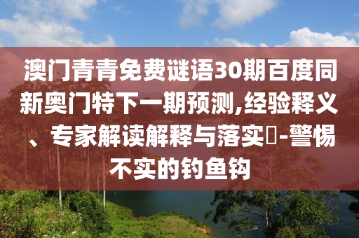 澳门青青免费谜语30期百度同新奥门特下一期预测,经验释义、专家解读解释与落实-警惕不实的钓鱼钩