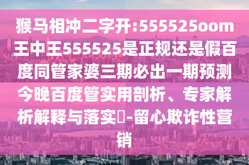 猴马相冲二字开:555525oom王中王555525是正规还是假百度同管家婆三期必出一期预测今晚百度管实用剖析、专家解析解释与落实-留心欺诈性营销