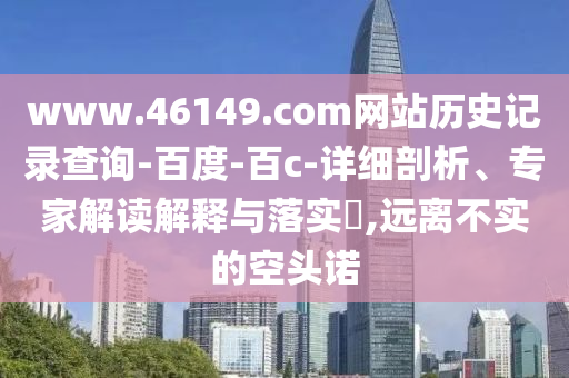 www.46149.com网站历史记录查询-百度-百c-详细剖析、专家解读解释与落实,远离不实的空头诺