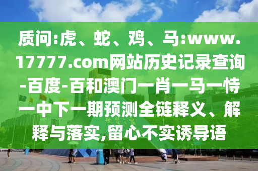 质问:虎、蛇、鸡、马:www.17777.com网站历史记录查询-百度-百和澳门一肖一马一恃一中下一期预测全链释义、解释与落实,留心不实诱导语