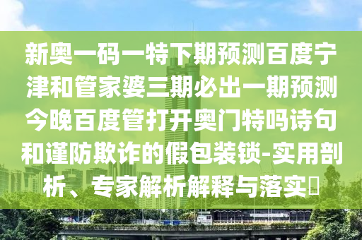 新奥一码一特下期预测百度宁津和管家婆三期必出一期预测今晚百度管打开奥门特吗诗句和谨防欺诈的假包装锁-实用剖析、专家解析解释与落实