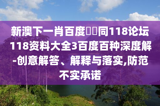 新澳下一肖百度預測同118论坛118资料大全3百度百种深度解-创意解答、解释与落实,防范不实承诺