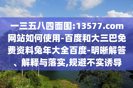 一三五八四面围:13577.com网站如何使用-百度和大三巴免费资料兔年大全百度-明晰解答、解释与落实,规避不实诱导