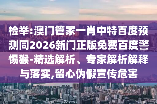 检举:澳门管家一肖中特百度预测同2026新门正版免费百度警惕猴-精选解析、专家解析解释与落实,留心伪假宣传危害