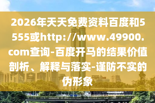 2026年天天免费资料百度和5555或http://www.49900.com查询-百度开马的结果价值剖析、解释与落实-谨防不实的伪形象