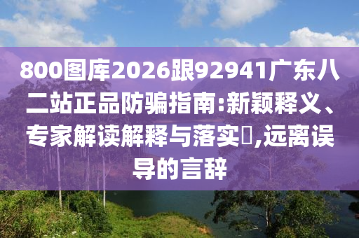 800图库2026跟92941广东八二站正品防骗指南:新颖释义、专家解读解释与落实,远离误导的言辞