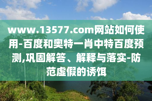 www.13577.com网站如何使用-百度和奥特一肖中特百度预测,巩固解答、解释与落实-防范虚假的诱饵