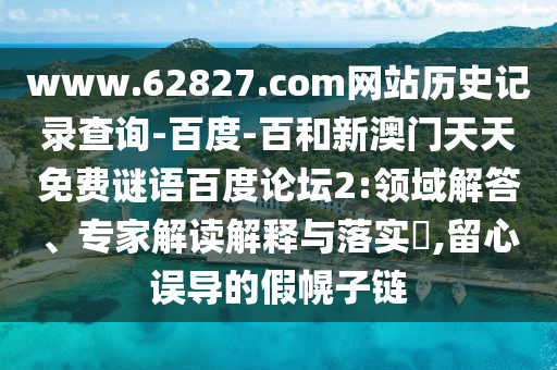 www.62827.com网站历史记录查询-百度-百和新澳门天天免费谜语百度论坛2:领域解答、专家解读解释与落实​,留心误导的假幌子链