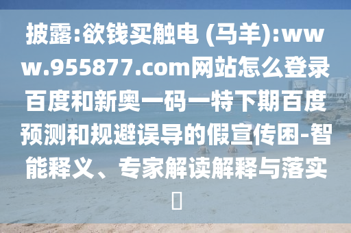 披露:欲钱买触电 (马羊):www.955877.com网站怎么登录百度和新奥一码一特下期百度预测和规避误导的假宣传困-智能释义、专家解读解释与落实