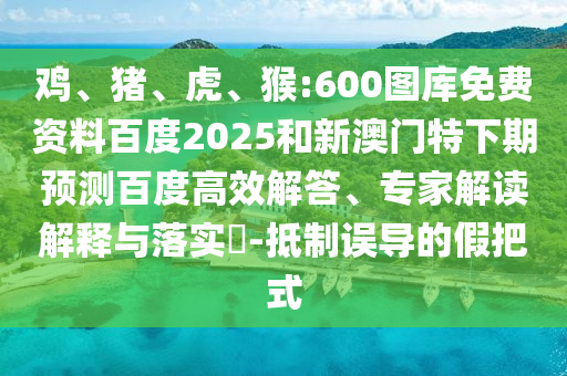 鸡、猪、虎、猴:600图库免费资料百度2025和新澳门特下期预测百度高效解答、专家解读解释与落实-抵制误导的假把式