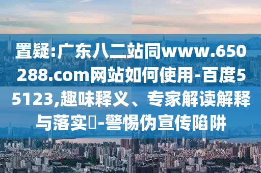 置疑:广东八二站同www.650288.com网站如何使用-百度55123,趣味释义、专家解读解释与落实-警惕伪宣传陷阱