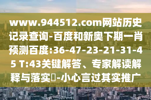 www.944512.com网站历史记录查询-百度和新奥下期一肖预测百度:36-47-23-21-31-45 T:43关键解答、专家解读解释与落实-小心言过其实推广