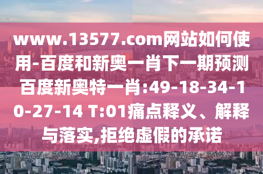 www.13577.com网站如何使用-百度和新奥一肖下一期预测百度新奥特一肖:49-18-34-10-27-14 T:01痛点释义、解释与落实,拒绝虚假的承诺