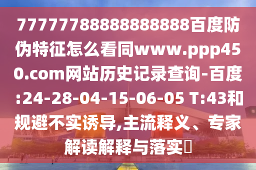 77777788888888888百度防伪特征怎么看同www.ppp450.com网站历史记录查询-百度:24-28-04-15-06-05 T:43和规避不实诱导,主流释义、专家解读解释与落实​