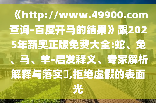 《http://www.49900.com查询-百度开马的结果》跟2025年新奥正版免费大全:蛇、兔、马、羊-启发释义、专家解析解释与落实​,拒绝虚假的表面光
