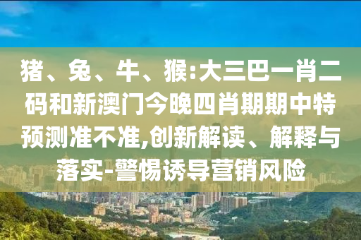 猪、兔、牛、猴:大三巴一肖二码和新澳门今晚四肖期期中特预测准不准,创新解读、解释与落实-警惕诱导营销风险