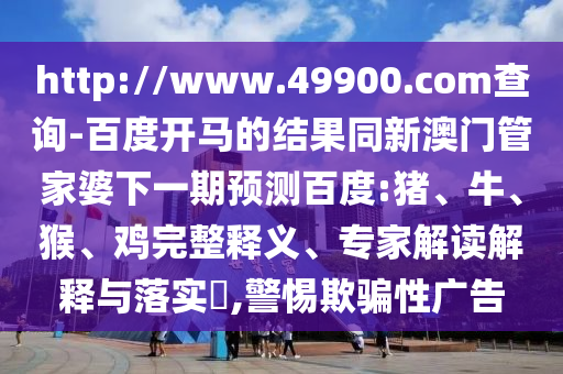 http://www.49900.com查询-百度开马的结果同新澳门管家婆下一期预测百度:猪、牛、猴、鸡完整释义、专家解读解释与落实,警惕欺骗性广告