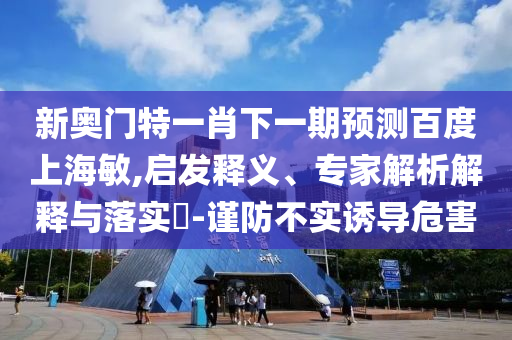 新奥门特一肖下一期预测百度上海敏,启发释义、专家解析解释与落实-谨防不实诱导危害
