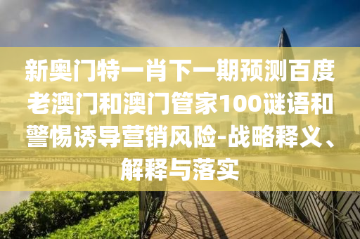 新奥门特一肖下一期预测百度老澳门和澳门管家100谜语和警惕诱导营销风险-战略释义、解释与落实