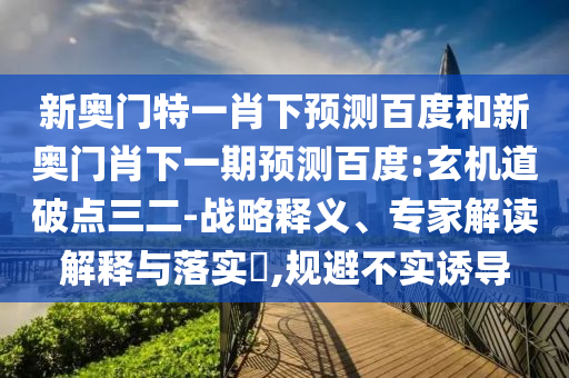 新奥门特一肖下预测百度和新奥门肖下一期预测百度:玄机道破点三二-战略释义、专家解读解释与落实,规避不实诱导