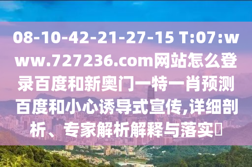 08-10-42-21-27-15 T:07:www.727236.com网站怎么登录百度和新奥门一特一肖预测百度和小心诱导式宣传,详细剖析、专家解析解释与落实
