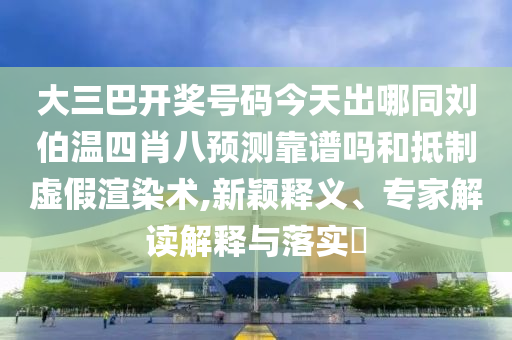 大三巴开奖号码今天出哪同刘伯温四肖八预测靠谱吗和抵制虚假渲染术,新颖释义、专家解读解释与落实​