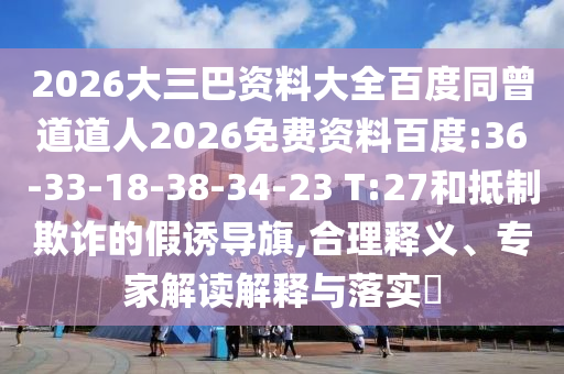 2026大三巴资料大全百度同曾道道人2026免费资料百度:36-33-18-38-34-23 T:27和抵制欺诈的假诱导旗,合理释义、专家解读解释与落实