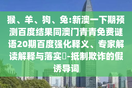 猴、羊、狗、兔:新澳一下期预测百度结果同澳门青青免费谜语20期百度强化释义、专家解读解释与落实-抵制欺诈的假诱导词
